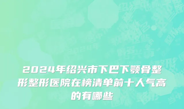 2024年绍兴市下巴下颚骨整形整形医院在榜清单前十人气高的有哪些