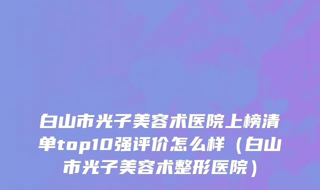 白山市光子美容术医院上榜清单top10强评价怎么样（白山市光子美容术整形医院）
