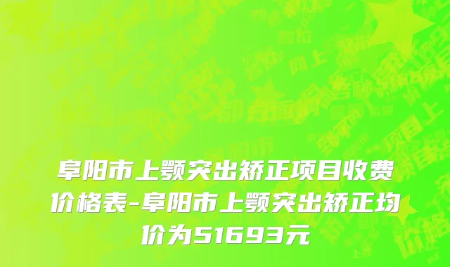 阜阳市上颚突出矫正项目收费价格表-阜阳市上颚突出矫正均价为51693元