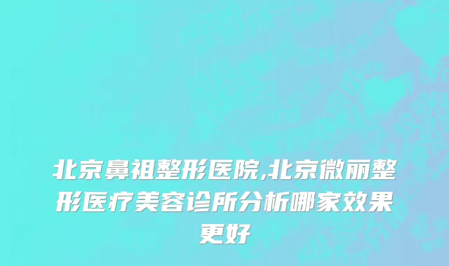 北京鼻祖整形医院,北京微丽整形医疗美容诊所分析哪家效果更好