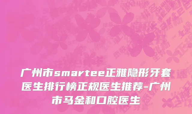 广州市smartee正雅隐形牙套医生排行榜正规医生推荐-广州市马金和口腔医生