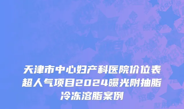 天津市中心妇产科医院价位表超人气项目2024曝光附抽脂冷冻溶脂案例