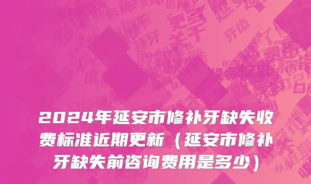 2024年延安市修补牙缺失收费标准近期更新（延安市修补牙缺失前咨询费用是多少）