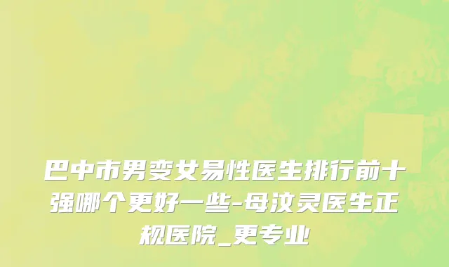 巴中市男变女易性医生排行前十强哪个更好一些-母汶灵医生正规医院_更专业