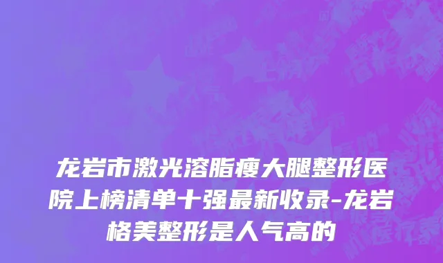 龙岩市激光溶脂瘦大腿整形医院上榜清单十强最新收录-龙岩格美整形是人气高的