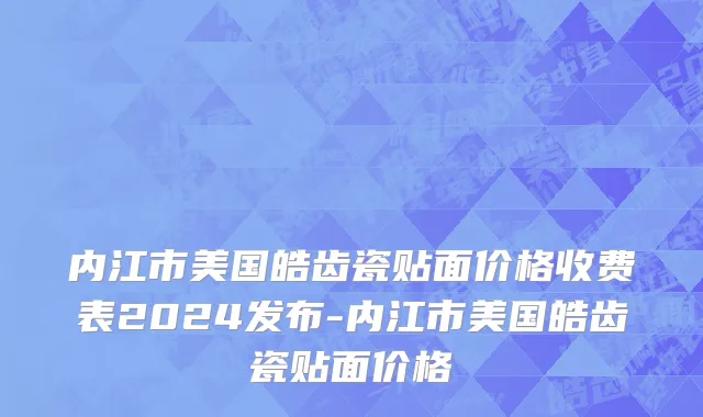 内江市美国皓齿瓷贴面价格收费表2024发布-内江市美国皓齿瓷贴面价格