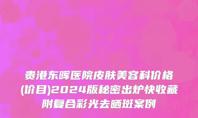 贵港东晖医院皮肤美容科价格(价目)2024版秘密出炉快收藏附复合彩光去晒斑案例