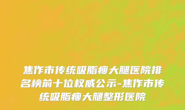 焦作市传统吸脂瘦大腿医院排名榜前十位权威公示-焦作市传统吸脂瘦大腿整形医院