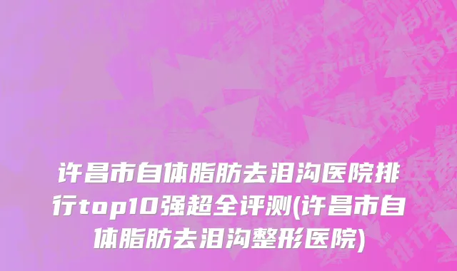 许昌市自体脂肪去泪沟医院排行top10强超全评测(许昌市自体脂肪去泪沟整形医院)