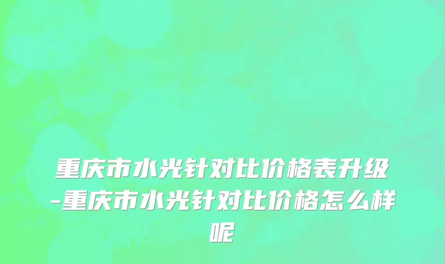 重庆市水光针对比价格表升级-重庆市水光针对比价格怎么样呢