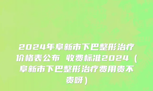 2024年阜新市下巴整形治疗价格表公布 收费标准2024（阜新市下巴整形治疗费用贵不贵呀）