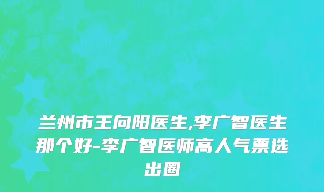 兰州市王向阳医生,李广智医生那个好-李广智医师高人气票选出圈