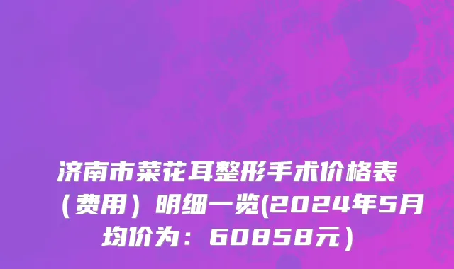 济南市菜花耳整形手术价格表（费用）明细一览(2024年5月均价为：60858元）