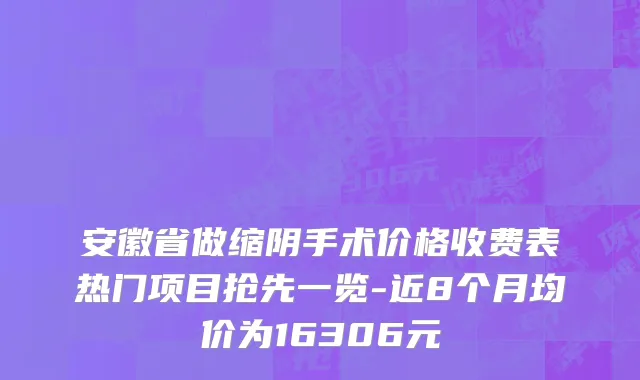 安徽省做缩阴手术价格收费表热门项目抢先一览-近8个月均价为16306元