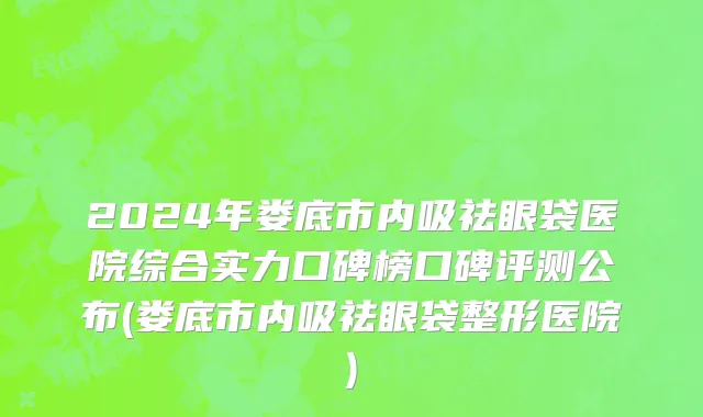 2024年娄底市内吸祛眼袋医院综合实力口碑榜口碑评测公布(娄底市内吸祛眼袋整形医院)