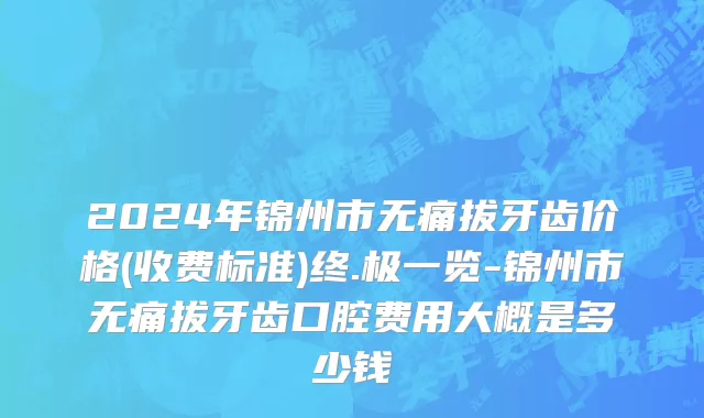 2024年锦州市无痛拔牙齿价格(收费标准)终.极一览-锦州市无痛拔牙齿口腔费用大概是多少钱
