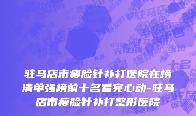 驻马店市瘦脸针补打医院在榜清单强榜前十名看完心动-驻马店市瘦脸针补打整形医院