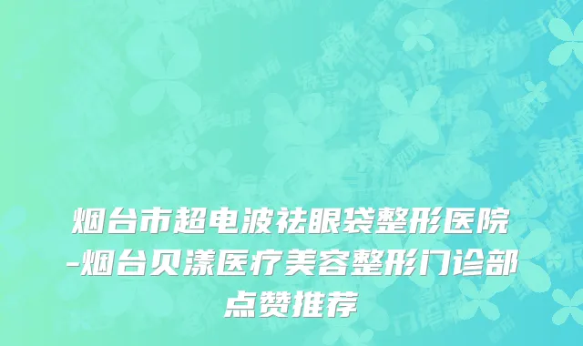 烟台市超电波祛眼袋整形医院-烟台贝漾医疗美容整形门诊部点赞推荐