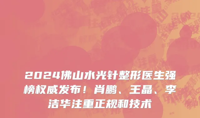 2024佛山水光针整形医生强榜权威发布！肖鹏、王晶、李洁华注重正规和技术