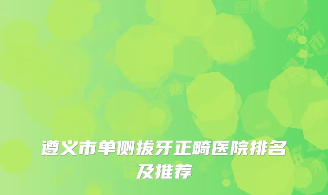 遵义市单侧拔牙正畸医院排名及推荐