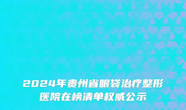 2024年贵州省眼袋治疗整形医院在榜清单权威公示