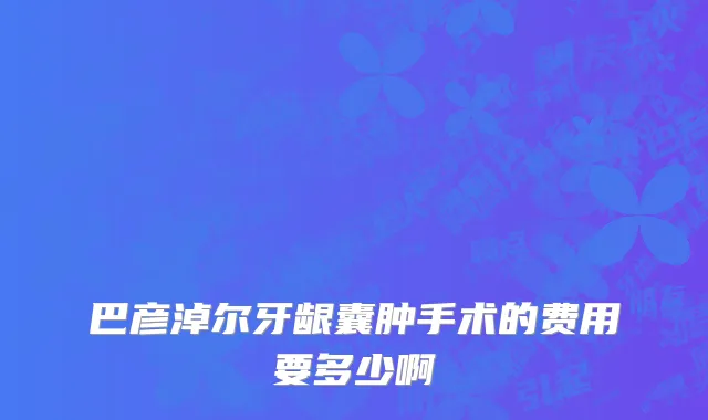 巴彦淖尔牙龈囊肿手术的费用要多少啊