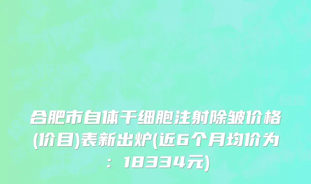 合肥市自体干细胞注射除皱价格(价目)表新出炉(近6个月均价为：18334元)