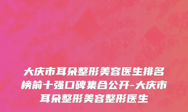 大庆市耳朵整形美容医生排名榜前十强口碑集合公开-大庆市耳朵整形美容整形医生