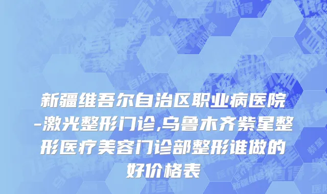 新疆维吾尔自治区职业病医院-激光整形门诊,乌鲁木齐紫星整形医疗美容门诊部整形谁做的好价格表