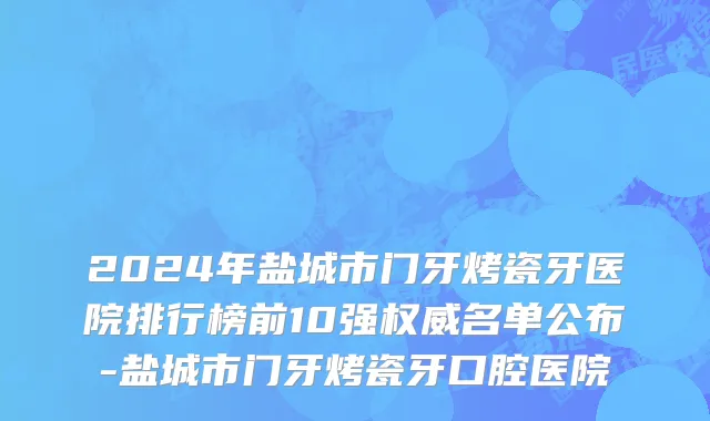 2024年盐城市门牙烤瓷牙医院排行榜前10强权威名单公布-盐城市门牙烤瓷牙口腔医院