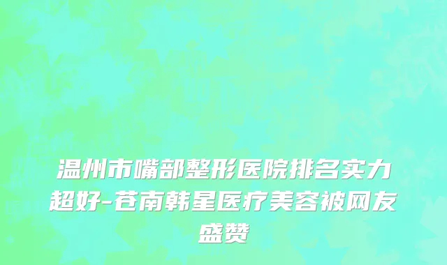 温州市嘴部整形医院排名实力超好-苍南韩星医疗美容被网友盛赞