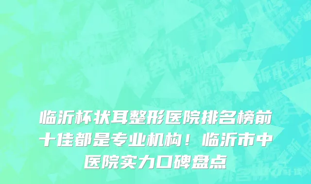 临沂杯状耳整形医院排名榜前十佳都是专业机构！临沂市中医院实力口碑盘点