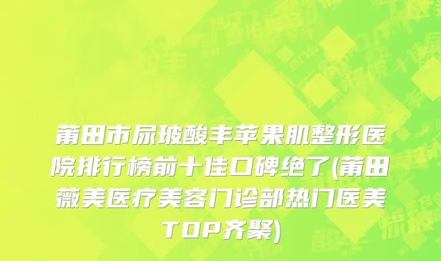 莆田市尿玻酸丰苹果肌整形医院排行榜前十佳口碑绝了(莆田薇美医疗美容门诊部热门医美TOP齐聚)