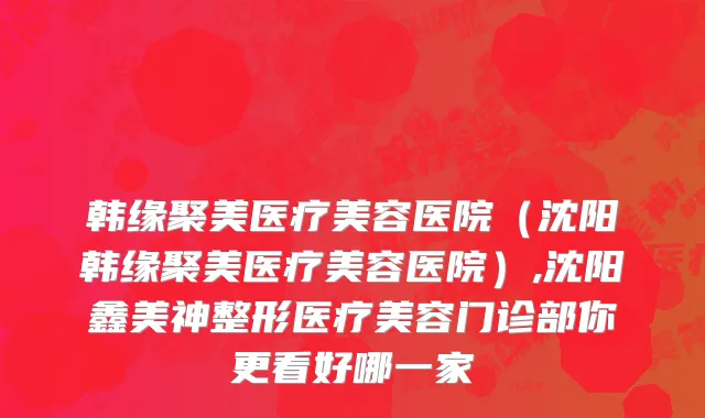 韩缘聚美医疗美容医院（沈阳韩缘聚美医疗美容医院）,沈阳鑫美神整形医疗美容门诊部你更看好哪一家