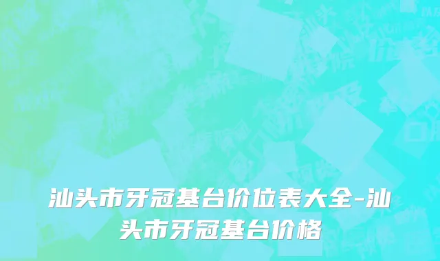 汕头市牙冠基台价位表大全-汕头市牙冠基台价格