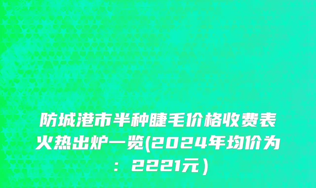 防城港市半种睫毛价格收费表火热出炉一览(2024年均价为：2221元）