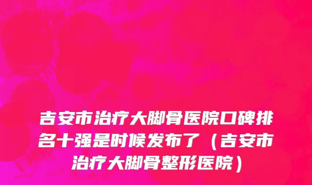 吉安市治疗大脚骨医院口碑排名十强是时候发布了（吉安市治疗大脚骨整形医院）
