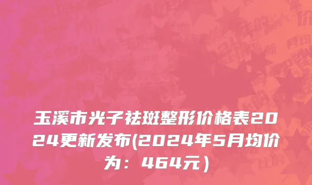 玉溪市光子祛斑整形价格表2024更新发布(2024年5月均价为：464元）