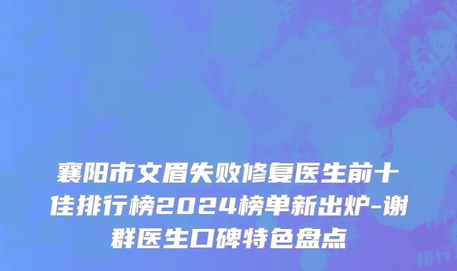 襄阳市文眉失败修复医生前十佳排行榜2024榜单新出炉-谢群医生口碑特色盘点