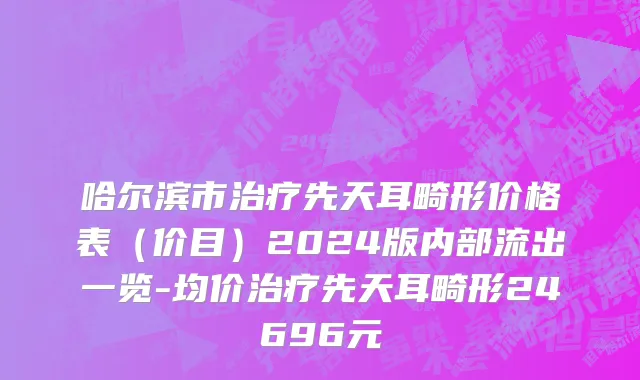 哈尔滨市治疗先天耳畸形价格表（价目）2024版内部流出一览-均价治疗先天耳畸形24696元