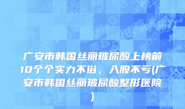 广安市韩国丝丽玻尿酸上榜前10个个实力不俗，入股不亏(广安市韩国丝丽玻尿酸整形医院)