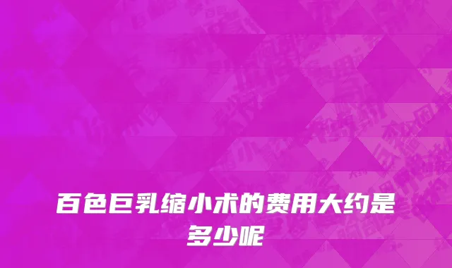 百色巨乳缩小术的费用大约是多少呢