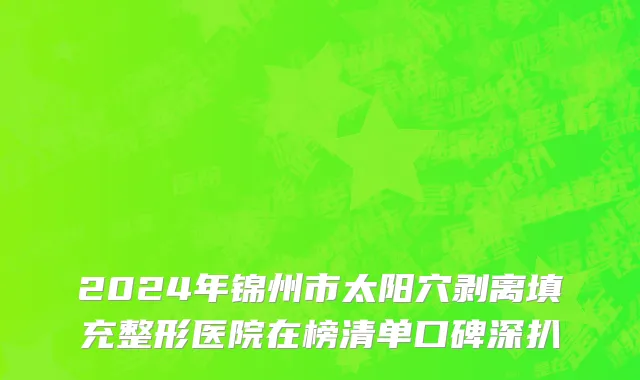 2024年锦州市太阳穴剥离填充整形医院在榜清单口碑深扒