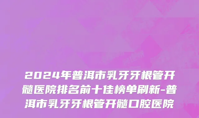 2024年普洱市乳牙牙根管开髓医院排名前十佳榜单刷新-普洱市乳牙牙根管开髓口腔医院