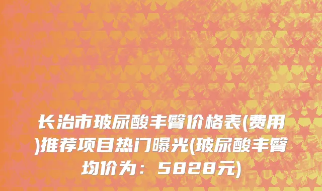 长治市玻尿酸丰臀价格表(费用)推荐项目热门曝光(玻尿酸丰臀均价为：5828元)