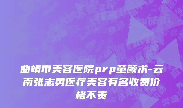 曲靖市美容医院prp童颜术-云南张志勇医疗美容有名收费价格不贵