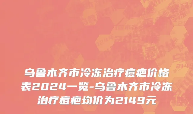 乌鲁木齐市冷冻治疗痘疤价格表2024一览-乌鲁木齐市冷冻治疗痘疤均价为2149元