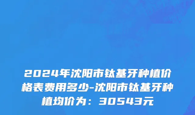 2024年沈阳市钛基牙种植价格表费用多少-沈阳市钛基牙种植均价为：30543元