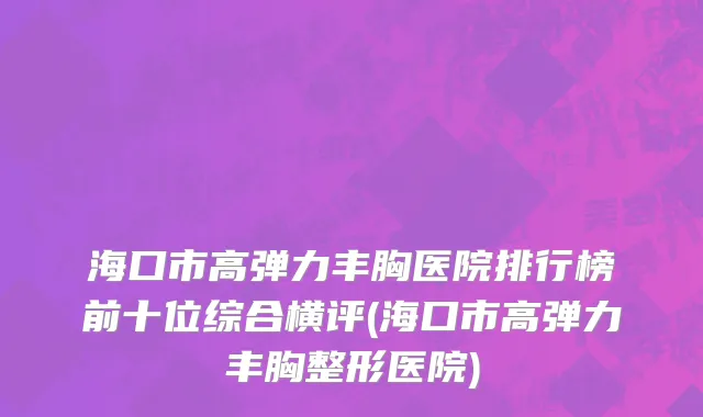 海口市高弹力丰胸医院排行榜前十位综合横评(海口市高弹力丰胸整形医院)