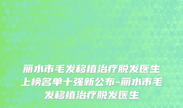 丽水市毛发移植治疗脱发医生上榜名单十强新公布-丽水市毛发移植治疗脱发医生